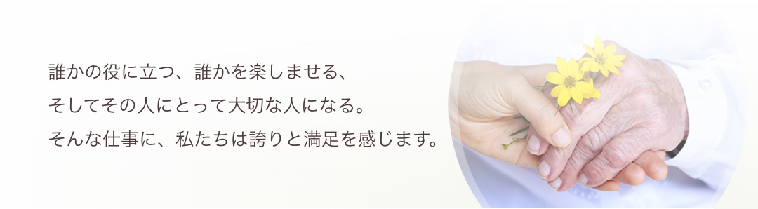 誰かの役に立つ、誰かを楽しませる。そしてその人にとって大切な人になる。そんな仕事に、私たちは誇りと満足を感じます。